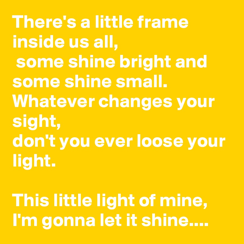 There's a little frame inside us all,
 some shine bright and some shine small.  Whatever changes your sight,
don't you ever loose your light.  

This little light of mine, I'm gonna let it shine....