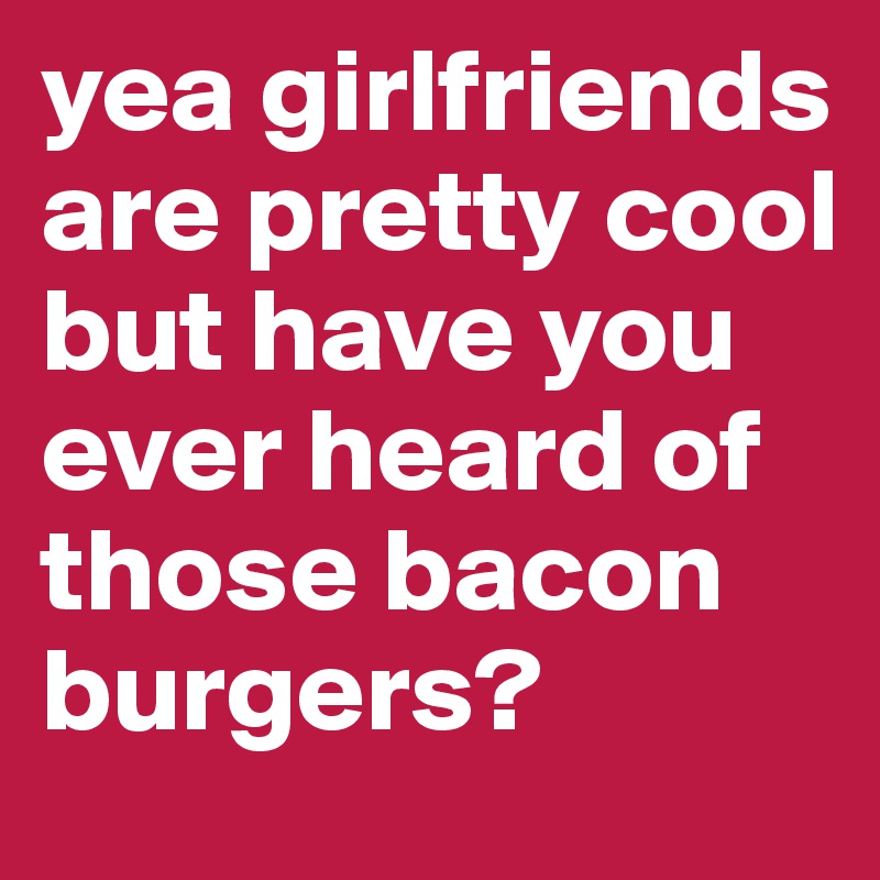 yea girlfriends are pretty cool but have you ever heard of those bacon burgers?