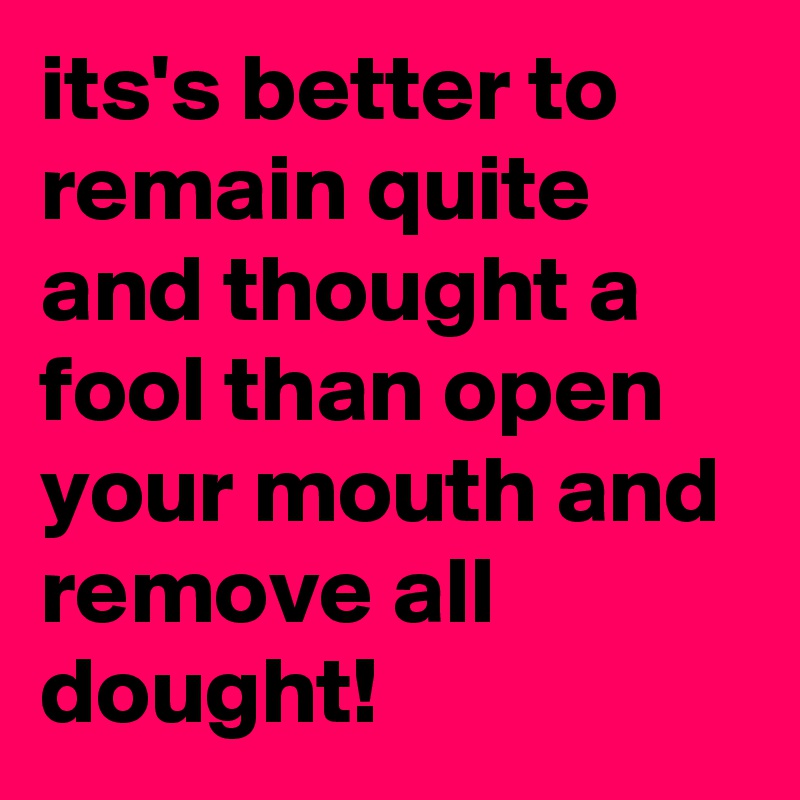 its's better to remain quite and thought a fool than open your mouth and remove all dought!
