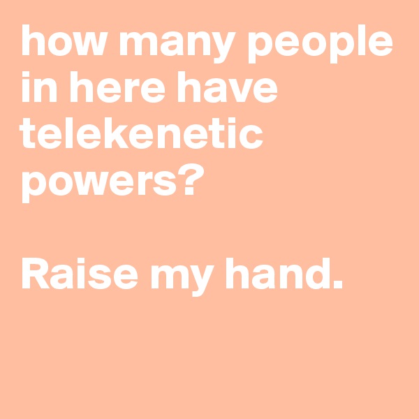 how many people in here have telekenetic
powers?

Raise my hand. 

