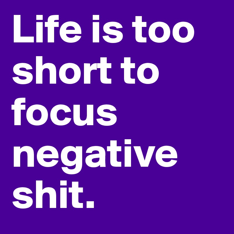 Life is too  short to focus negative 
shit.