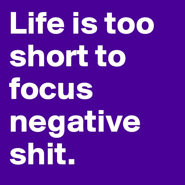 Life is too  short to focus negative 
shit.
