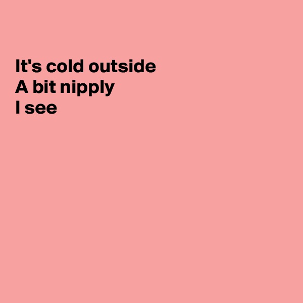 

It's cold outside
A bit nipply
I see








