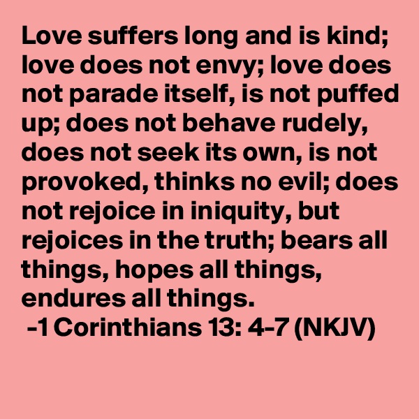 Love suffers long and is kind; love does not envy; love does not parade itself, is not puffed up; does not behave rudely, does not seek its own, is not provoked, thinks no evil; does not rejoice in iniquity, but rejoices in the truth; bears all things, hopes all things, endures all things. 
 -1 Corinthians 13: 4-7 (NKJV)
