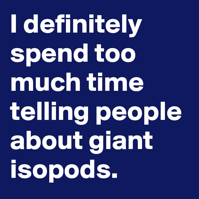 I definitely spend too much time telling people about giant isopods.