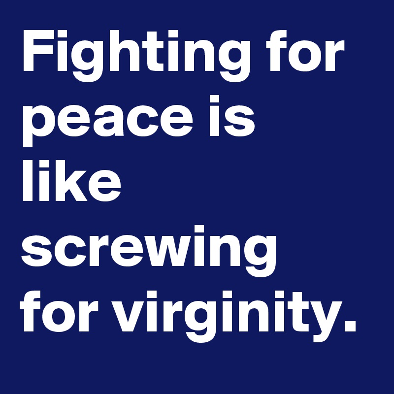 Fighting for peace is like screwing for virginity. 