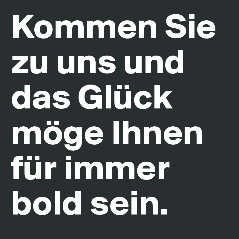 Kommen Sie zu uns und das Glück möge Ihnen für immer bold sein.