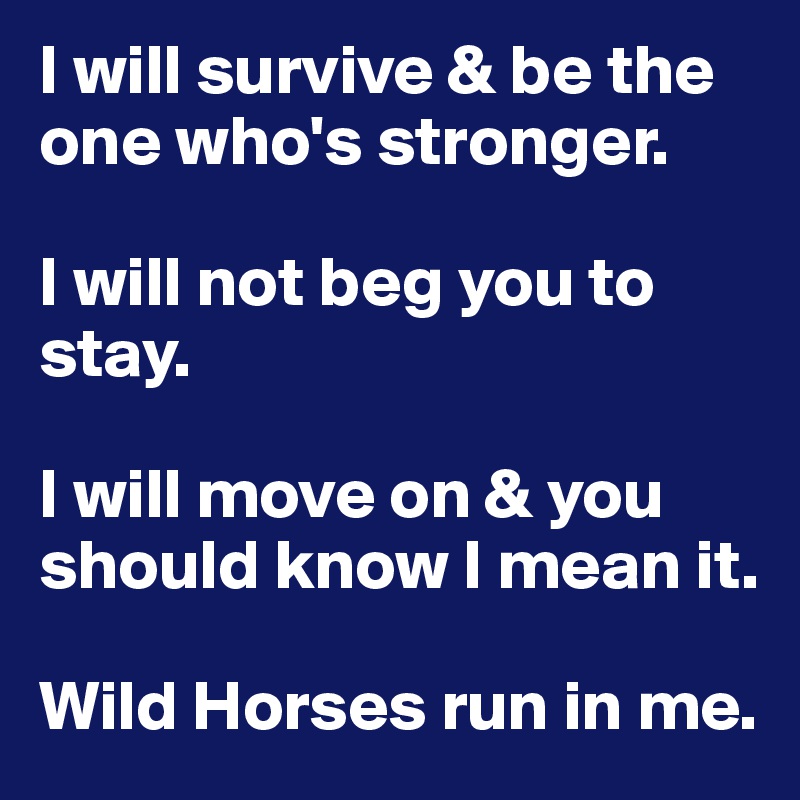 I will survive & be the 
one who's stronger.

I will not beg you to stay.

I will move on & you should know I mean it.

Wild Horses run in me.