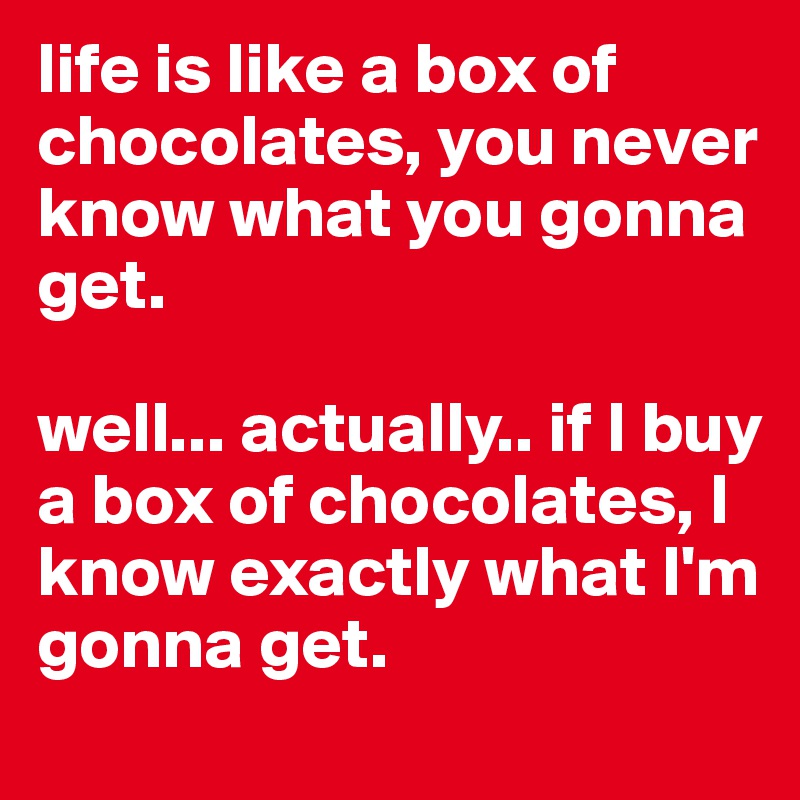 life is like a box of chocolates, you never know what you gonna get.

well... actually.. if I buy a box of chocolates, I know exactly what I'm gonna get.