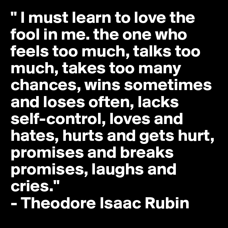 " I must learn to love the fool in me. the one who feels too much, talks too much, takes too many chances, wins sometimes and loses often, lacks self-control, loves and hates, hurts and gets hurt, promises and breaks promises, laughs and cries." 
- Theodore Isaac Rubin