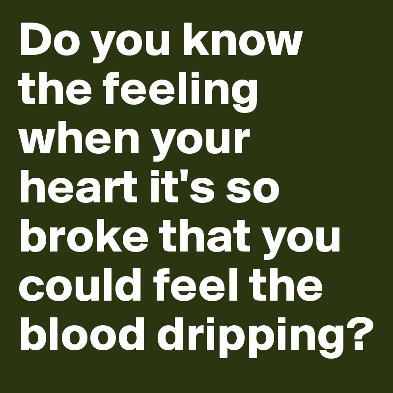 Do you know the feeling when your heart it's so broke that you could feel the blood dripping?