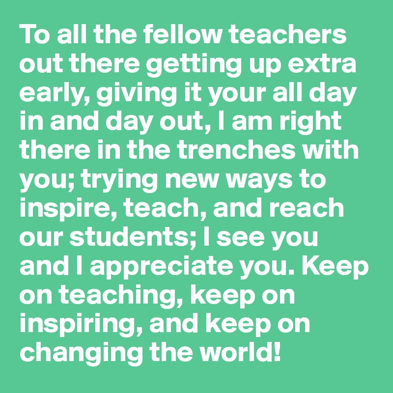 To all the fellow teachers out there getting up extra early, giving it your all day in and day out, I am right there in the trenches with you; trying new ways to inspire, teach, and reach our students; I see you and I appreciate you. Keep on teaching, keep on inspiring, and keep on changing the world!