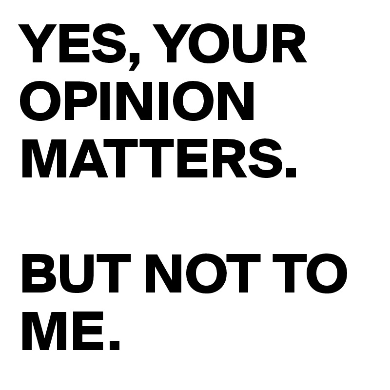 YES, YOUR OPINION MATTERS.

BUT NOT TO ME.