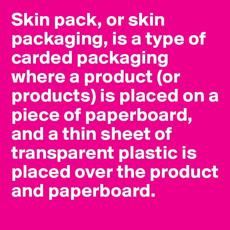 Skin pack, or skin packaging, is a type of carded packaging where a product (or products) is placed on a piece of paperboard, and a thin sheet of transparent plastic is placed over the product and paperboard.
