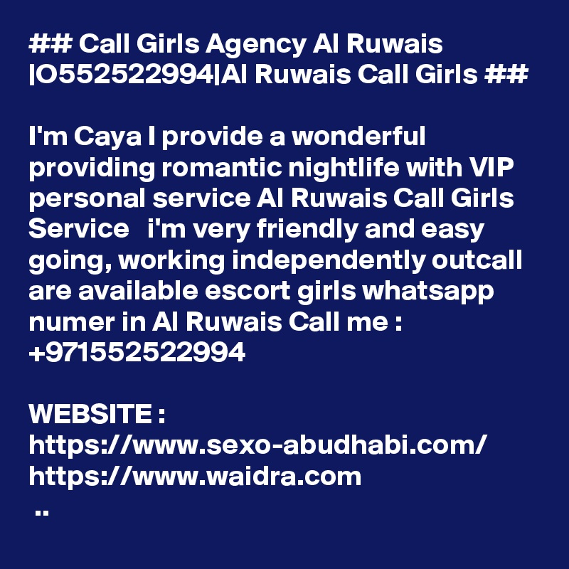 ## Call Girls Agency Al Ruwais |O552522994|Al Ruwais Call Girls ##

I'm Caya I provide a wonderful  providing romantic nightlife with VIP personal service Al Ruwais Call Girls Service   i'm very friendly and easy going, working independently outcall are available escort girls whatsapp numer in Al Ruwais Call me : +971552522994

WEBSITE :
https://www.sexo-abudhabi.com/
https://www.waidra.com
 ..