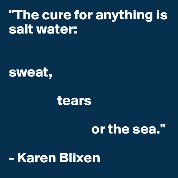 "The cure for anything is salt water:


sweat, 

                 tears 

                             or the sea."

- Karen Blixen