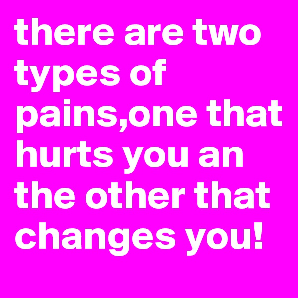 there are two types of pains,one that hurts you an the other that changes you!