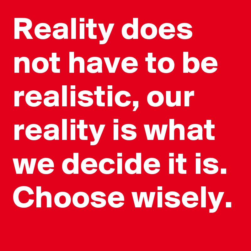 Reality does not have to be realistic, our reality is what we decide it is. Choose wisely. 