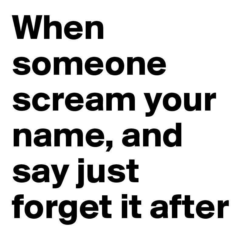 When someone scream your name, and say just forget it after