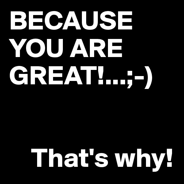 BECAUSE YOU ARE GREAT!...;-)


    That's why!