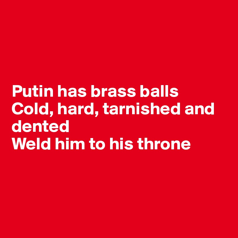 



Putin has brass balls
Cold, hard, tarnished and dented
Weld him to his throne




