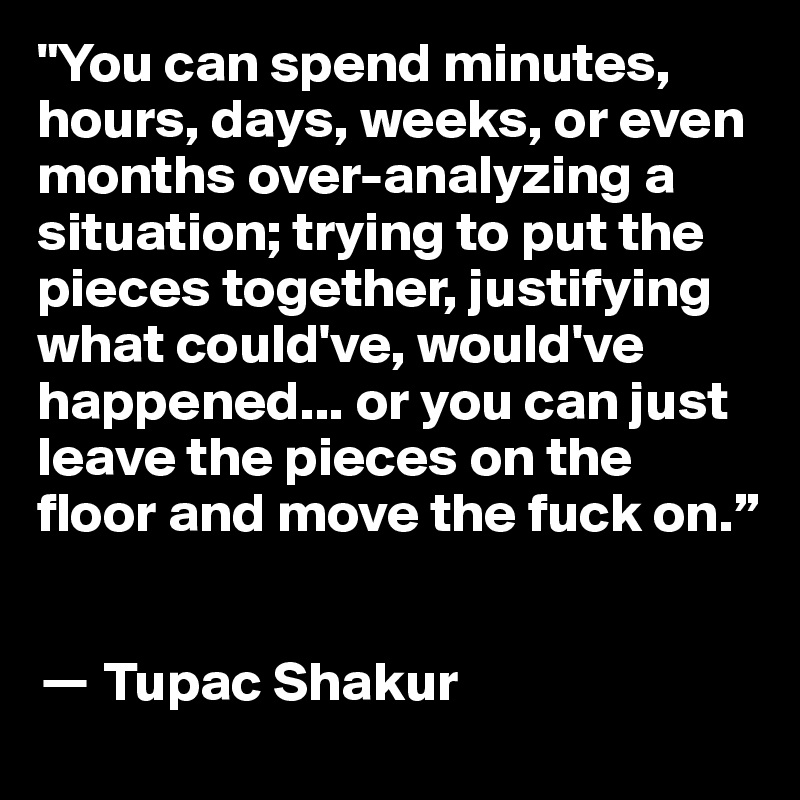 "You can spend minutes, hours, days, weeks, or even months over-analyzing a situation; trying to put the pieces together, justifying what could've, would've happened... or you can just leave the pieces on the floor and move the fuck on.”


? Tupac Shakur