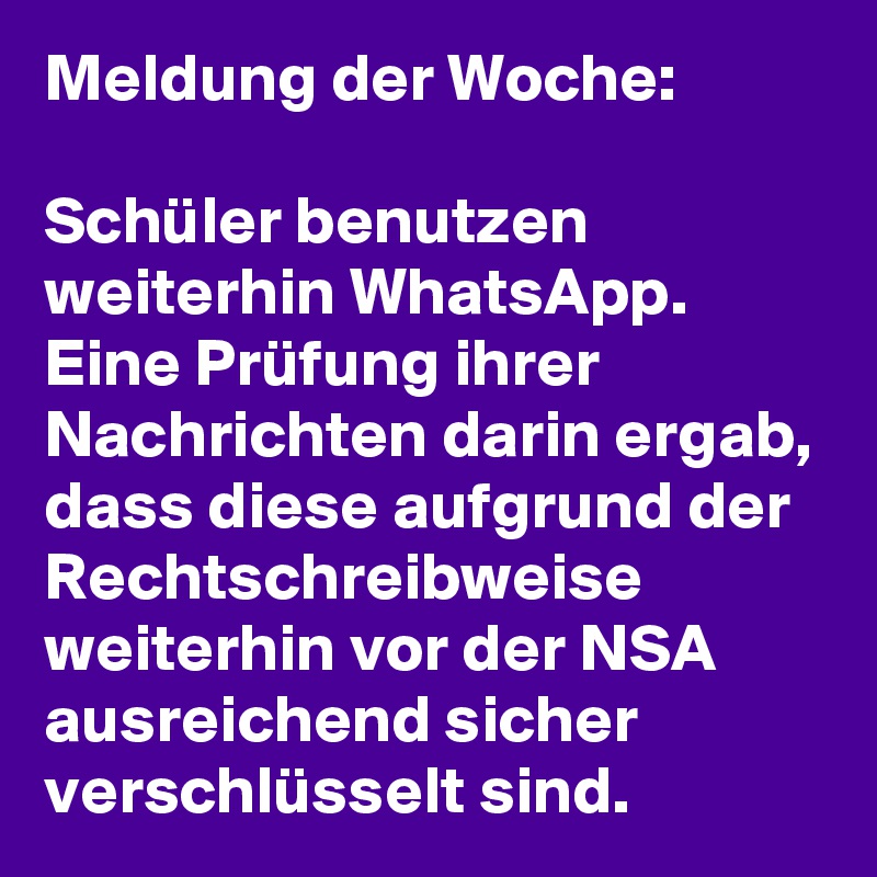 Meldung der Woche:

Schüler benutzen weiterhin WhatsApp. Eine Prüfung ihrer Nachrichten darin ergab, dass diese aufgrund der Rechtschreibweise weiterhin vor der NSA ausreichend sicher verschlüsselt sind. 