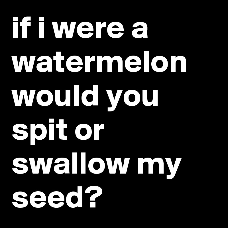 if-i-were-a-watermelon-would-you-spit-or-swallow-my-seed-post-by