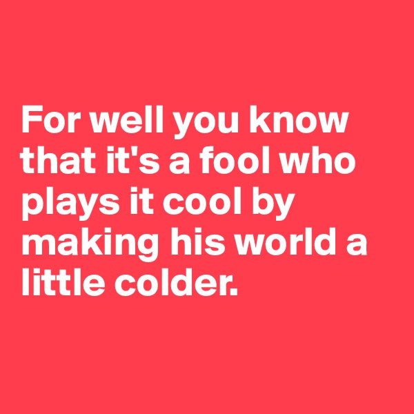 

For well you know that it's a fool who plays it cool by making his world a little colder.

