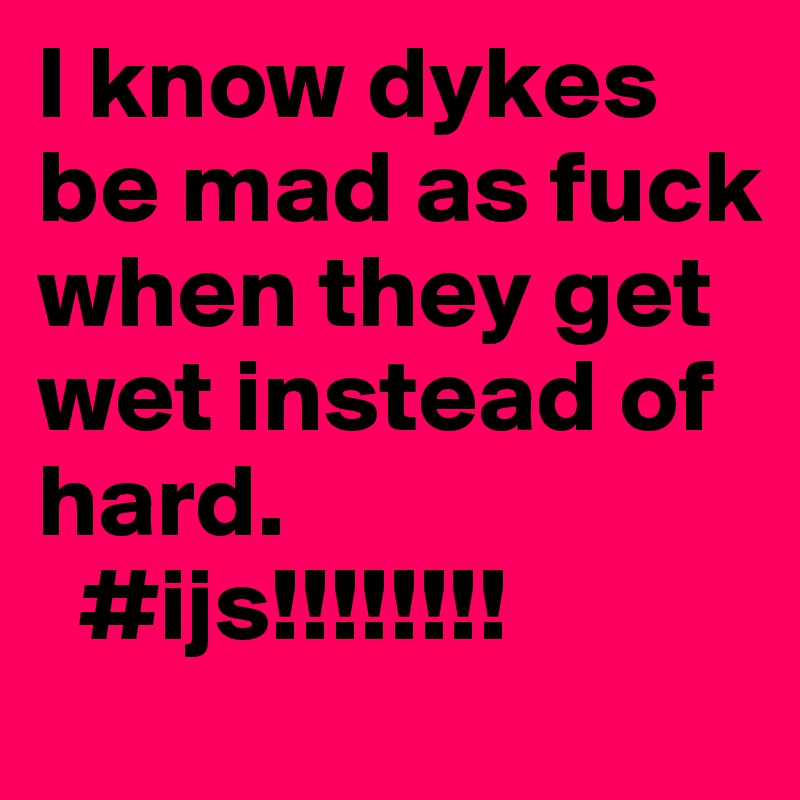 I know dykes be mad as fuck when they get wet instead of hard.
  #ijs!!!!!!!!