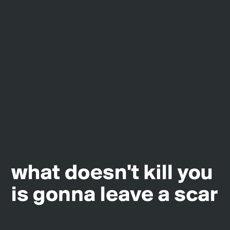 






what doesn't kill you is gonna leave a scar 