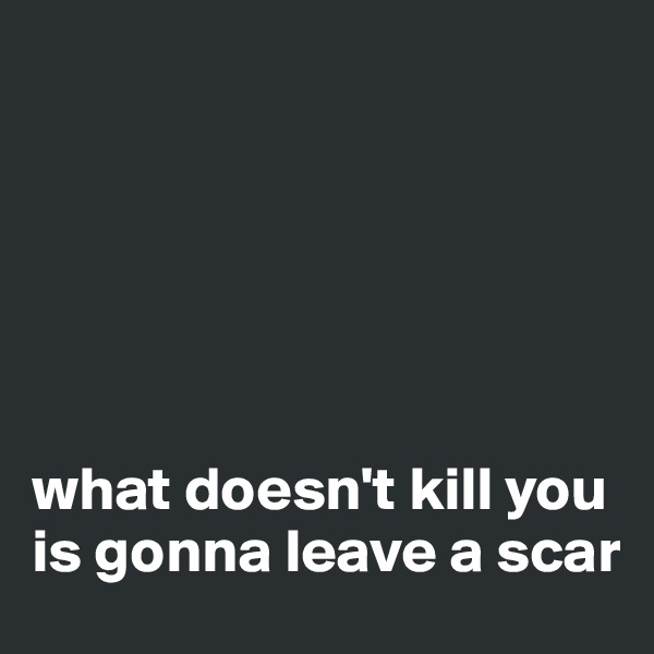 






what doesn't kill you is gonna leave a scar 