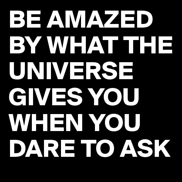 BE AMAZED BY WHAT THE UNIVERSE GIVES YOU WHEN YOU DARE TO ASK