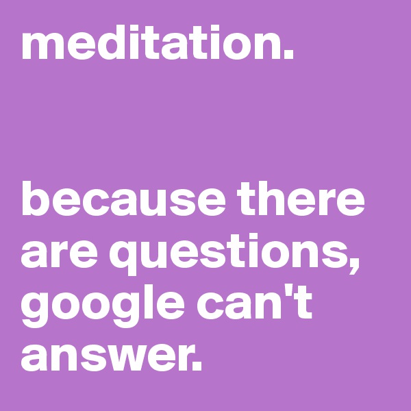 meditation. 


because there are questions, google can't answer. 