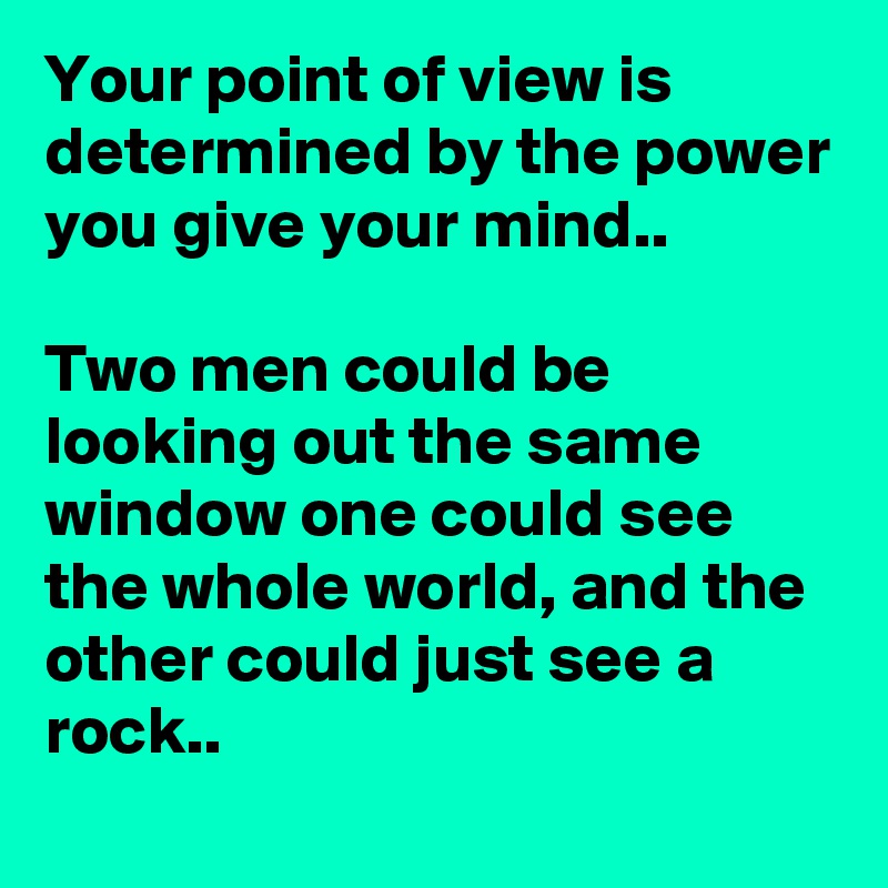 Your point of view is determined by the power you give your mind..

Two men could be looking out the same window one could see the whole world, and the other could just see a rock..