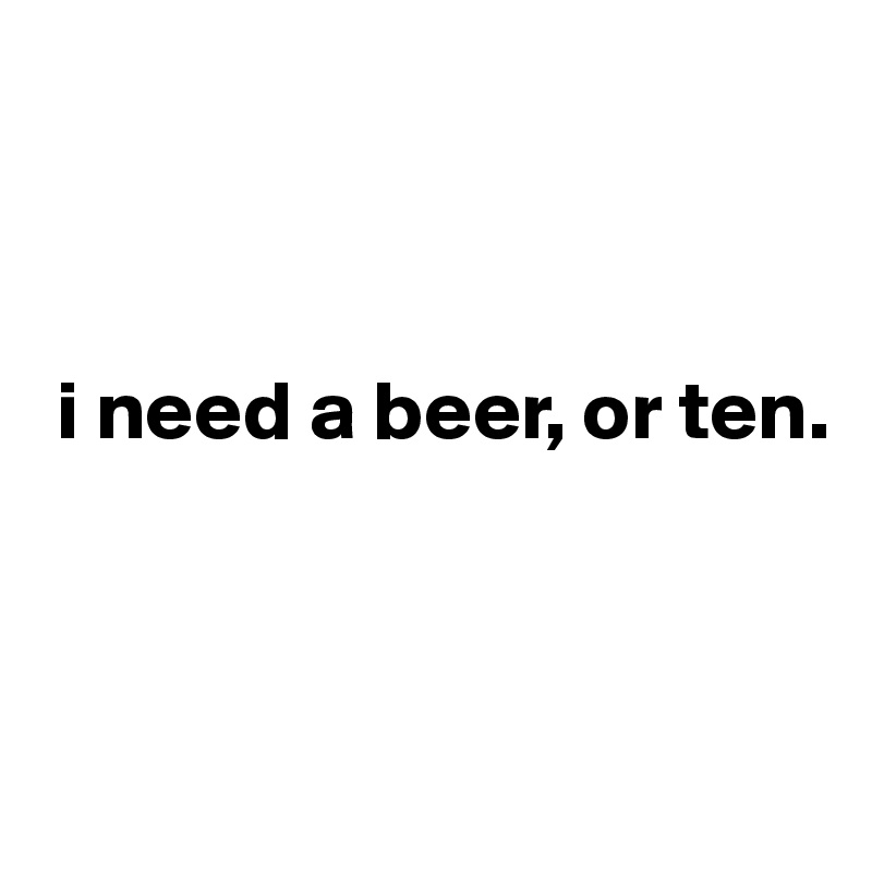 



 i need a beer, or ten.



