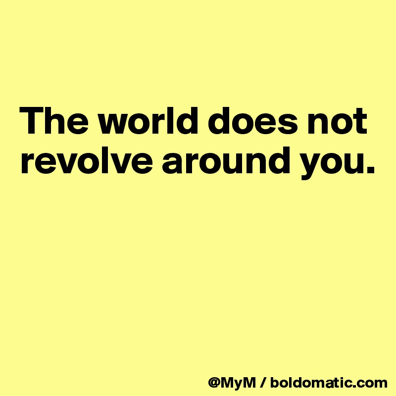 

The world does not revolve around you.



