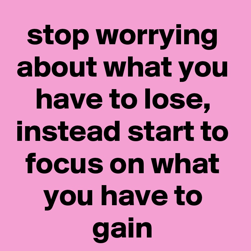 stop worrying about what you have to lose, instead start to focus on what you have to gain