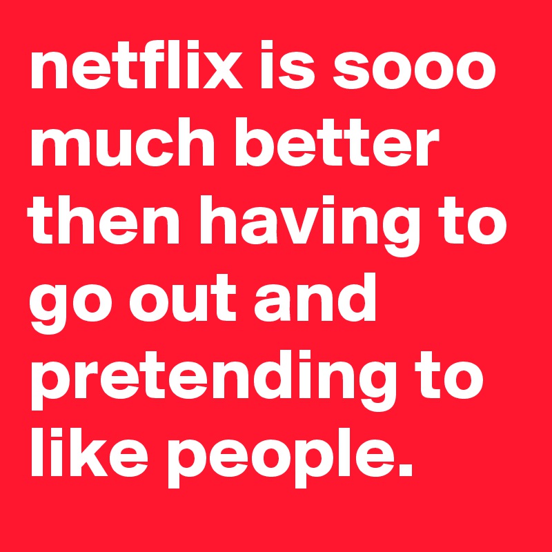 netflix is sooo much better then having to go out and pretending to like people.