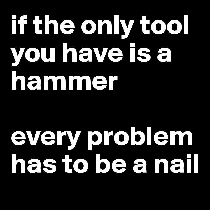 if the only tool you have is a hammer

every problem has to be a nail