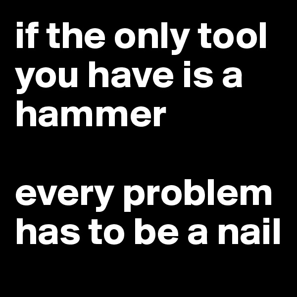 if the only tool you have is a hammer

every problem has to be a nail
