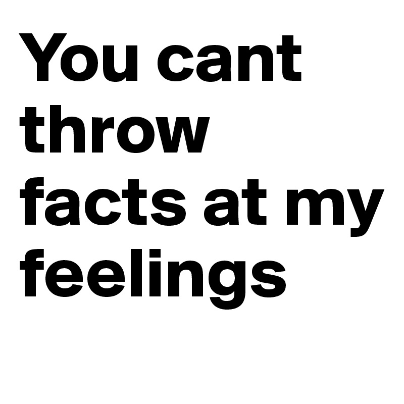 You cant throw facts at my feelings