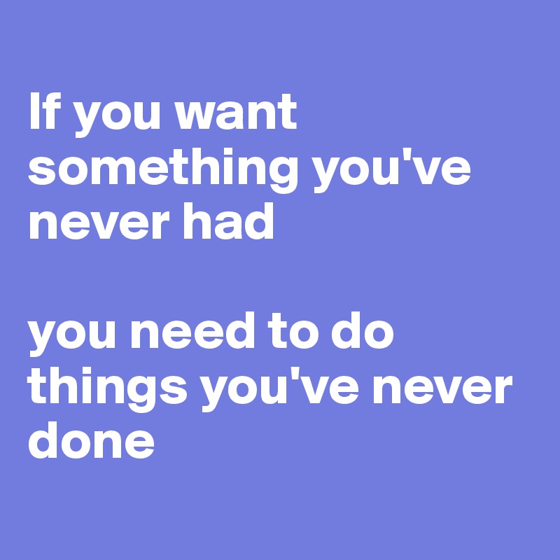 
If you want something you've never had 

you need to do things you've never done
