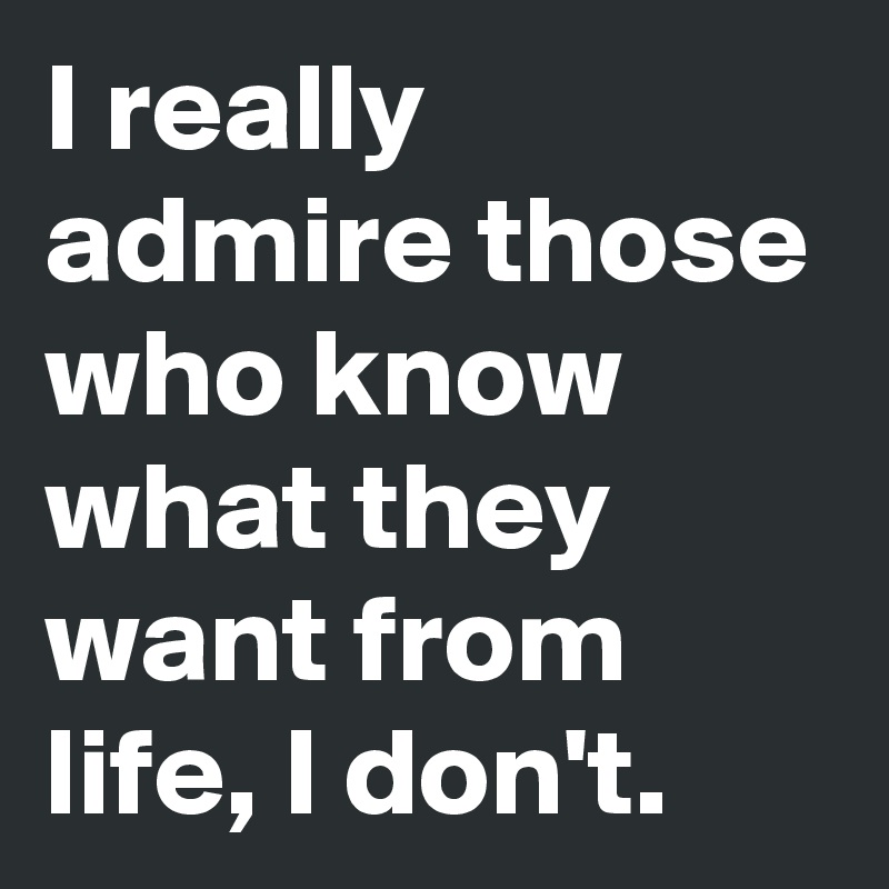 I really admire those who know what they want from life, I don't. 