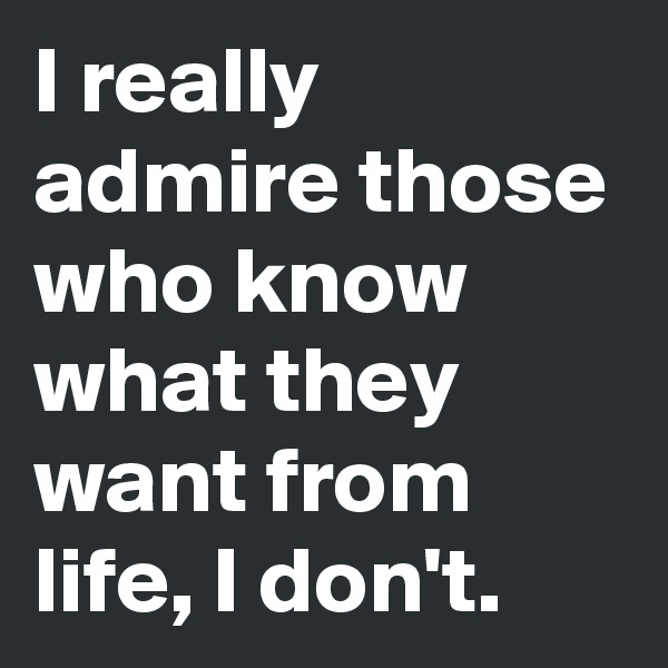 I really admire those who know what they want from life, I don't. 