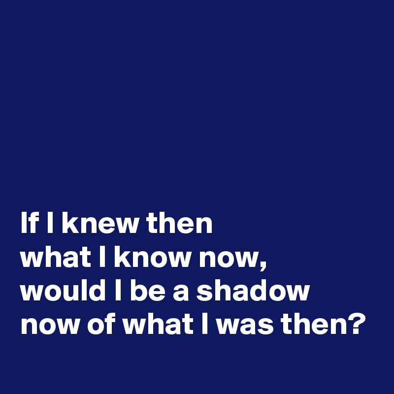 




If I knew then 
what I know now, 
would I be a shadow 
now of what I was then?
