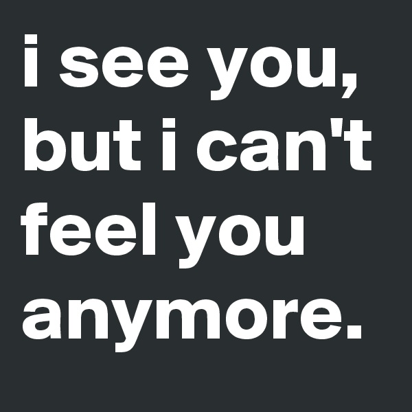 i see you, but i can't feel you anymore.