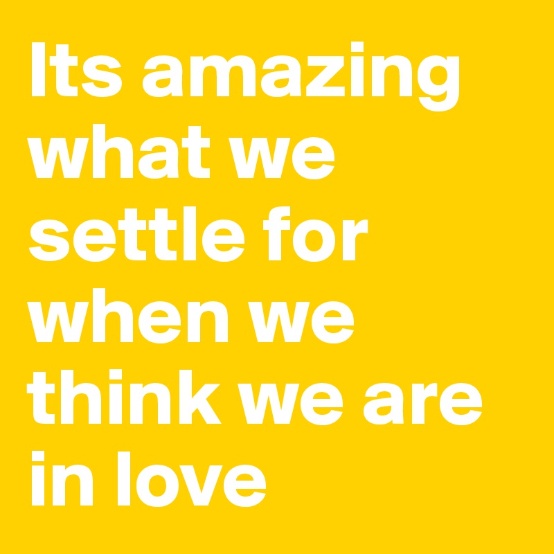 Its amazing what we settle for when we think we are in love 