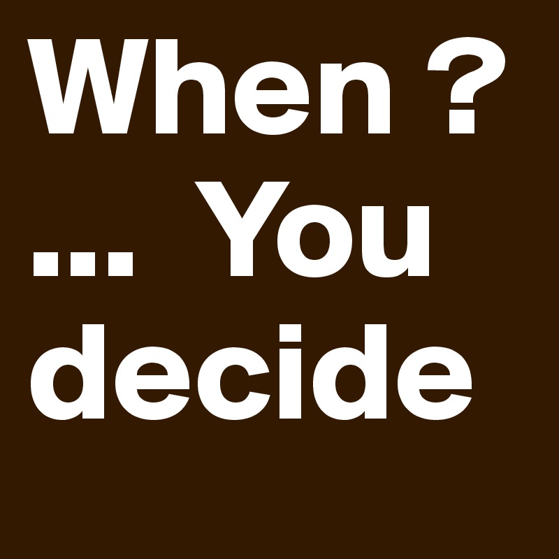 When ?...  You decide