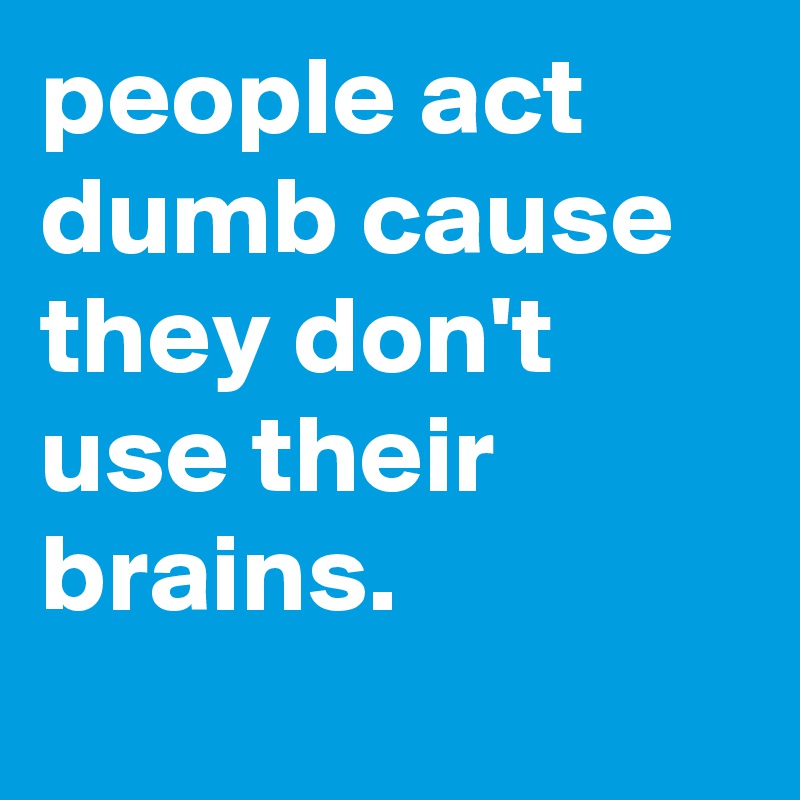 people act dumb cause they don't use their brains.
